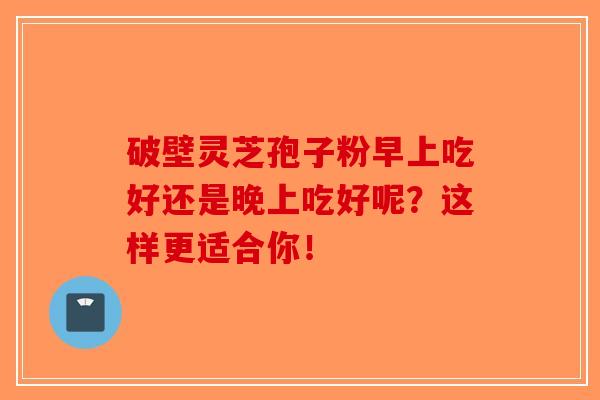 破壁灵芝孢子粉早上吃好还是晚上吃好呢？这样更适合你！