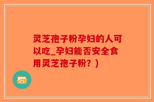 灵芝孢子粉孕妇的人可以吃_孕妇能否安全食用灵芝孢子粉？)