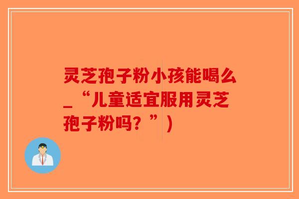 灵芝孢子粉小孩能喝么_“儿童适宜服用灵芝孢子粉吗？”)
