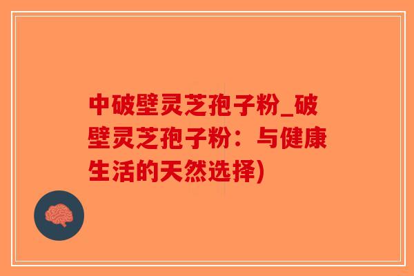 中破壁灵芝孢子粉_破壁灵芝孢子粉：与健康生活的天然选择)