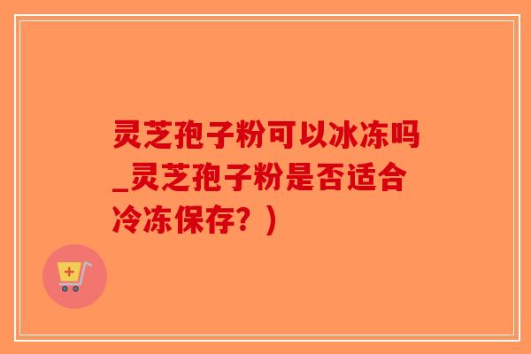 灵芝孢子粉可以冰冻吗_灵芝孢子粉是否适合冷冻保存？)