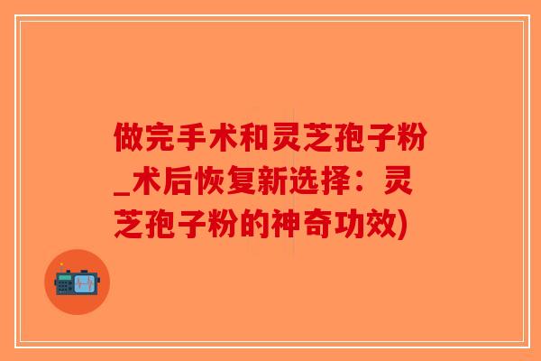 做完手术和灵芝孢子粉_术后恢复新选择：灵芝孢子粉的神奇功效)