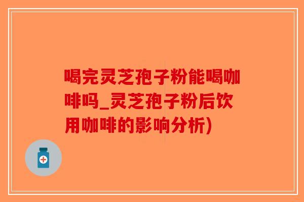 喝完灵芝孢子粉能喝咖啡吗_灵芝孢子粉后饮用咖啡的影响分析)
