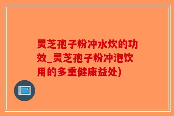 灵芝孢子粉冲水炊的功效_灵芝孢子粉冲泡饮用的多重健康益处)