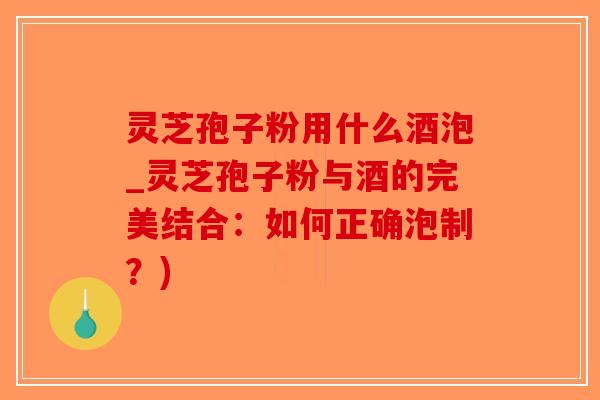 灵芝孢子粉用什么酒泡_灵芝孢子粉与酒的完美结合：如何正确泡制？)