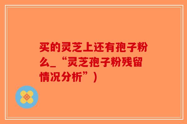 买的灵芝上还有孢子粉么_“灵芝孢子粉残留情况分析”)