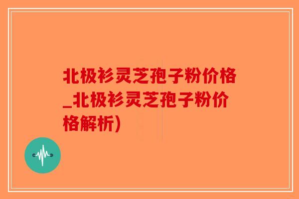 北极衫灵芝孢子粉价格_北极衫灵芝孢子粉价格解析)