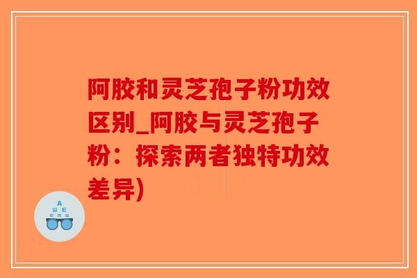 阿胶和灵芝孢子粉功效区别_阿胶与灵芝孢子粉：探索两者独特功效差异)