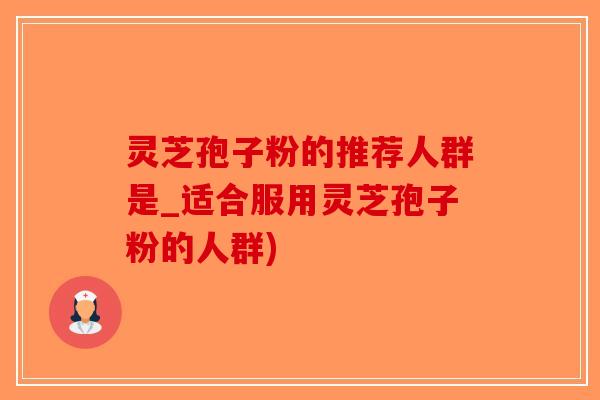 灵芝孢子粉的推荐人群是_适合服用灵芝孢子粉的人群)