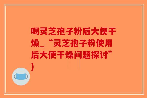 喝灵芝孢子粉后大便干燥_“灵芝孢子粉使用后大便干燥问题探讨”)