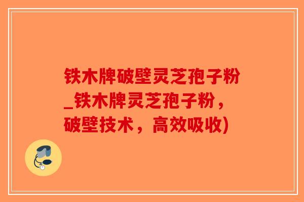 铁木牌破壁灵芝孢子粉_铁木牌灵芝孢子粉，破壁技术，高效吸收)