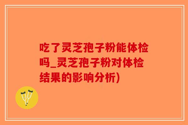 吃了灵芝孢子粉能体检吗_灵芝孢子粉对体检结果的影响分析)
