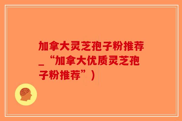 加拿大灵芝孢子粉推荐_“加拿大优质灵芝孢子粉推荐”)