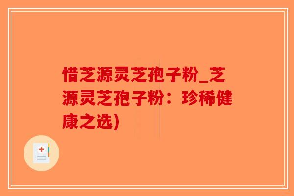 惜芝源灵芝孢子粉_芝源灵芝孢子粉：珍稀健康之选)