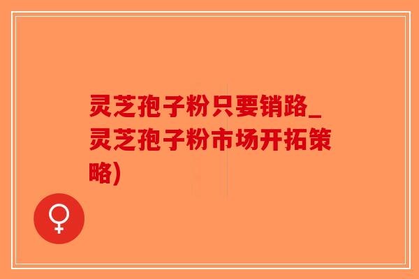 灵芝孢子粉只要销路_灵芝孢子粉市场开拓策略)