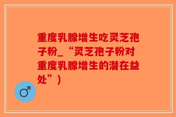 重度乳腺增生吃灵芝孢子粉_“灵芝孢子粉对重度乳腺增生的潜在益处”)