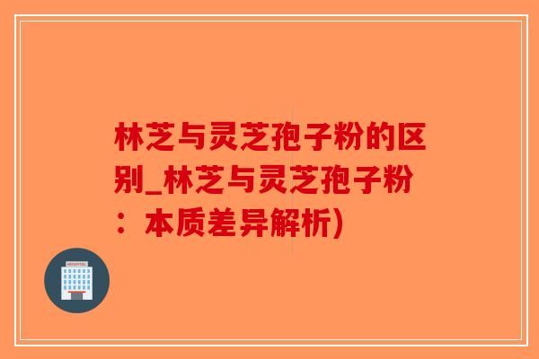 林芝与灵芝孢子粉的区别_林芝与灵芝孢子粉：本质差异解析)