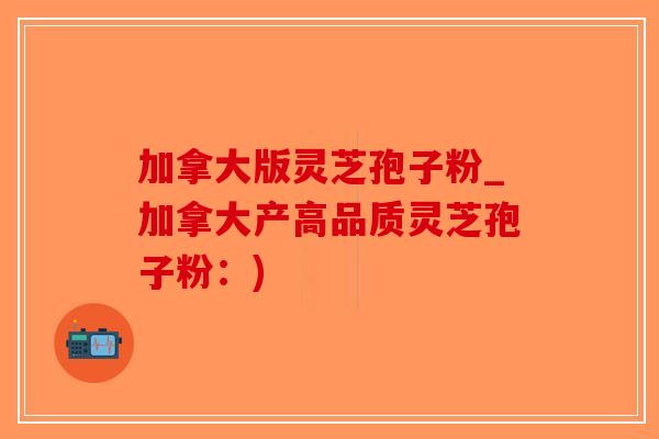 加拿大版灵芝孢子粉_加拿大产高品质灵芝孢子粉：)