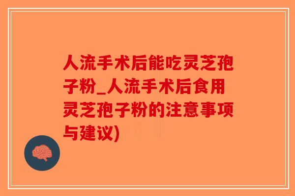人流手术后能吃灵芝孢子粉_人流手术后食用灵芝孢子粉的注意事项与建议)