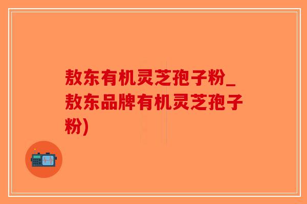 敖东有机灵芝孢子粉_敖东品牌有机灵芝孢子粉)
