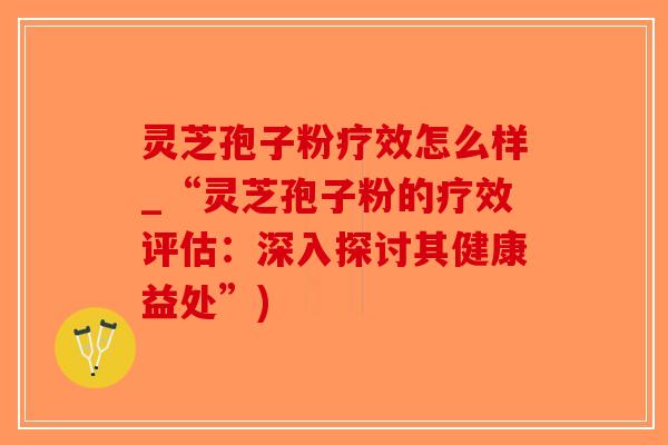 灵芝孢子粉疗效怎么样_“灵芝孢子粉的疗效评估：深入探讨其健康益处”)