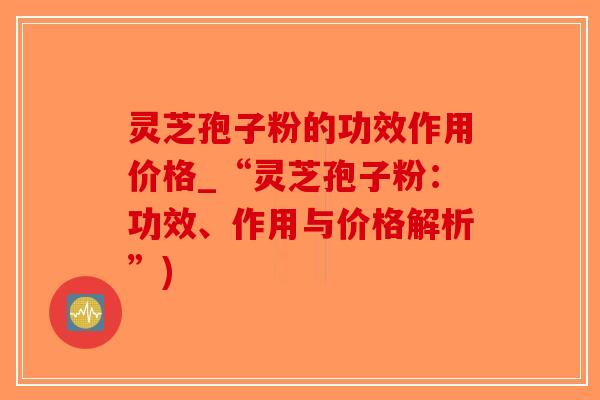 灵芝孢子粉的功效作用价格_“灵芝孢子粉：功效、作用与价格解析”)