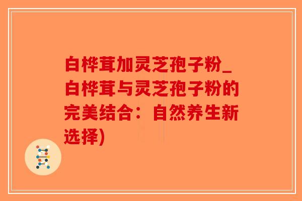 白桦茸加灵芝孢子粉_白桦茸与灵芝孢子粉的完美结合：自然养生新选择)