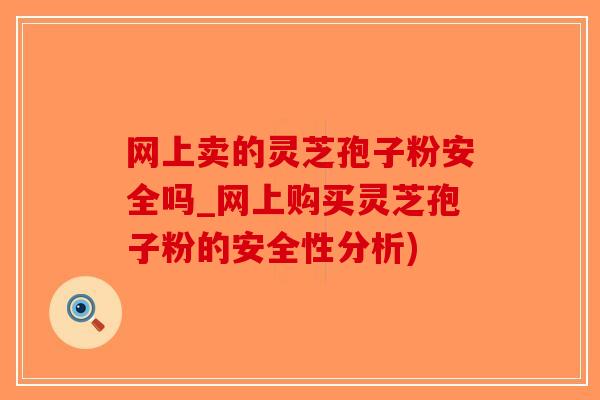 网上卖的灵芝孢子粉安全吗_网上购买灵芝孢子粉的安全性分析)