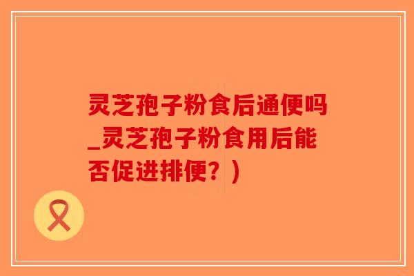 灵芝孢子粉食后通便吗_灵芝孢子粉食用后能否促进排便？)