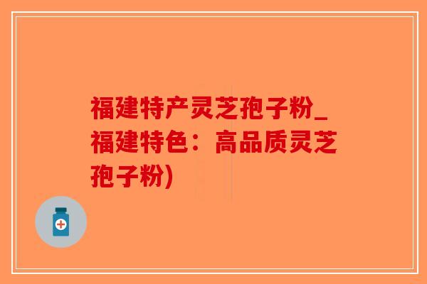 福建特产灵芝孢子粉_福建特色：高品质灵芝孢子粉)