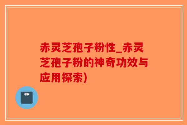 赤灵芝孢子粉性_赤灵芝孢子粉的神奇功效与应用探索)