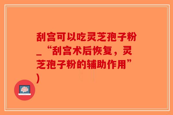 刮宫可以吃灵芝孢子粉_“刮宫术后恢复，灵芝孢子粉的辅助作用”)