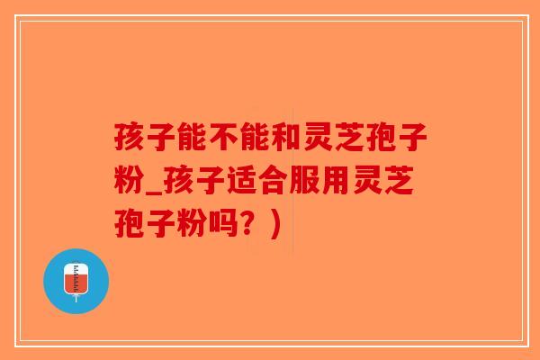 孩子能不能和灵芝孢子粉_孩子适合服用灵芝孢子粉吗？)
