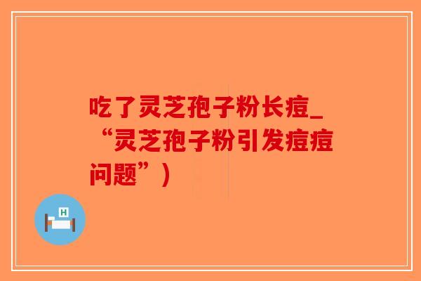 吃了灵芝孢子粉长痘_“灵芝孢子粉引发痘痘问题”)