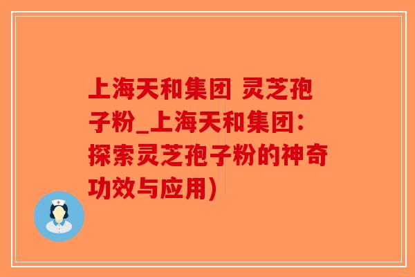 上海天和集团 灵芝孢子粉_上海天和集团：探索灵芝孢子粉的神奇功效与应用)