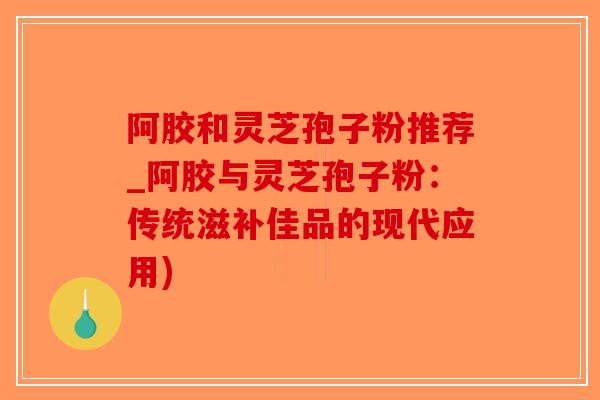 阿胶和灵芝孢子粉推荐_阿胶与灵芝孢子粉：传统滋补佳品的现代应用)