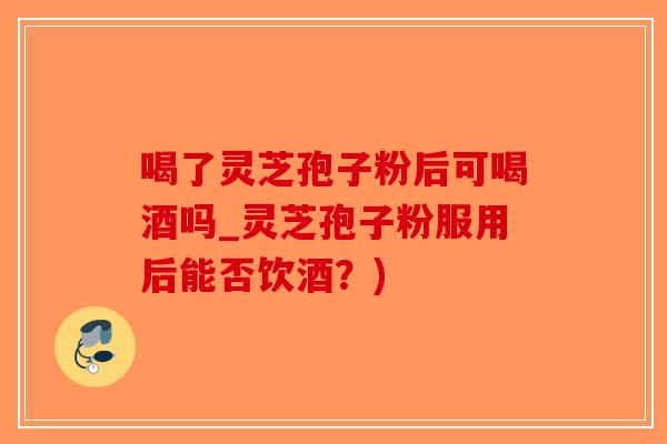 喝了灵芝孢子粉后可喝酒吗_灵芝孢子粉服用后能否饮酒？)