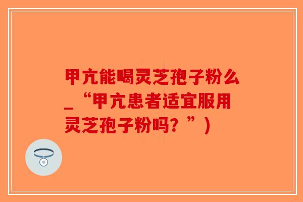 甲亢能喝灵芝孢子粉么_“甲亢患者适宜服用灵芝孢子粉吗？”)