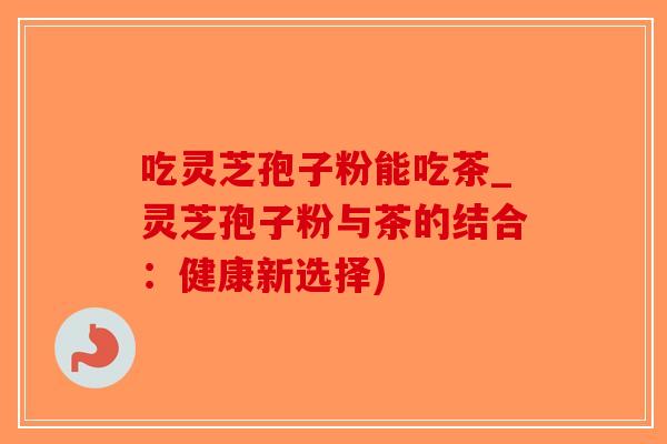 吃灵芝孢子粉能吃茶_灵芝孢子粉与茶的结合：健康新选择)