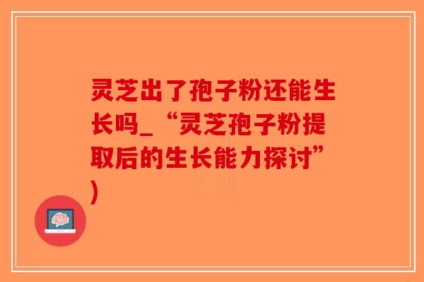 灵芝出了孢子粉还能生长吗_“灵芝孢子粉提取后的生长能力探讨”)
