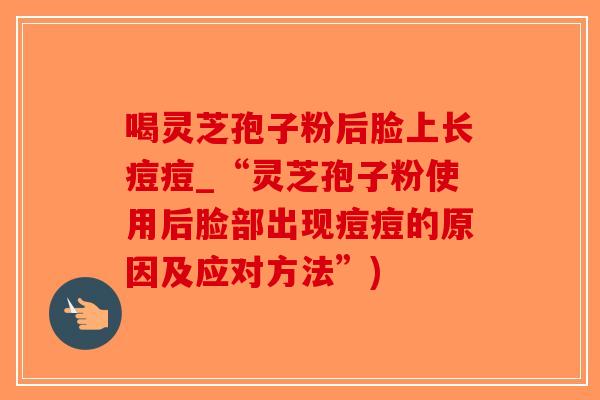 喝灵芝孢子粉后脸上长痘痘_“灵芝孢子粉使用后脸部出现痘痘的原因及应对方法”)