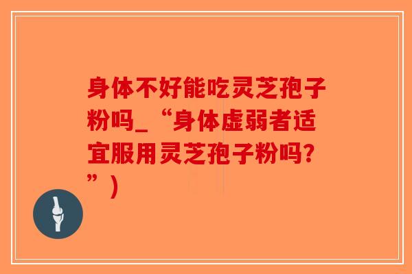 身体不好能吃灵芝孢子粉吗_“身体虚弱者适宜服用灵芝孢子粉吗？”)