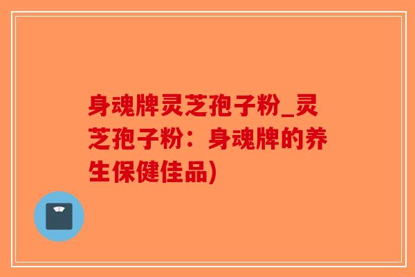 身魂牌灵芝孢子粉_灵芝孢子粉：身魂牌的养生保健佳品)