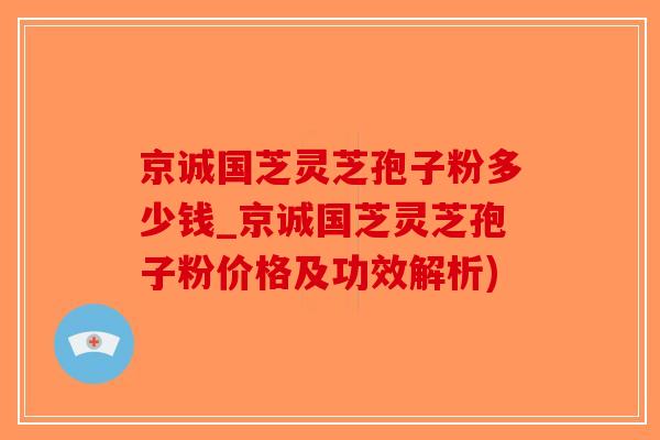 京诚国芝灵芝孢子粉多少钱_京诚国芝灵芝孢子粉价格及功效解析)