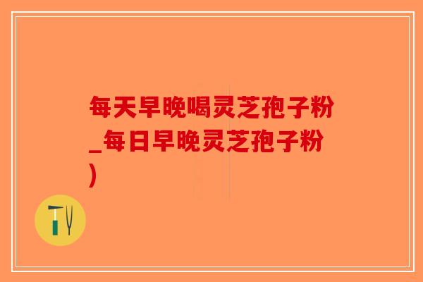 每天早晚喝灵芝孢子粉_每日早晚灵芝孢子粉)