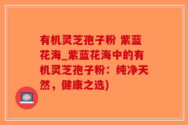 有机灵芝孢子粉 紫蓝花海_紫蓝花海中的有机灵芝孢子粉：纯净天然，健康之选)