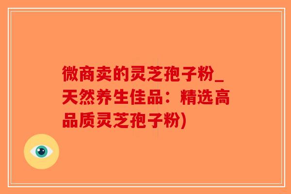 微商卖的灵芝孢子粉_天然养生佳品：精选高品质灵芝孢子粉)