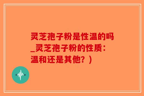 灵芝孢子粉是性温的吗_灵芝孢子粉的性质：温和还是其他？)