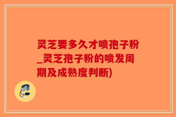 灵芝要多久才喷孢子粉_灵芝孢子粉的喷发周期及成熟度判断)