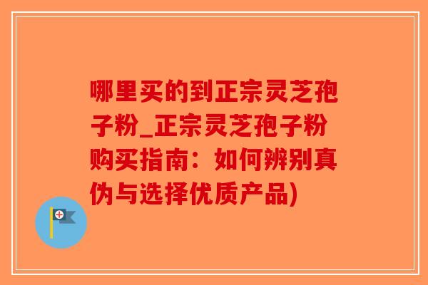 哪里买的到正宗灵芝孢子粉_正宗灵芝孢子粉购买指南：如何辨别真伪与选择优质产品)